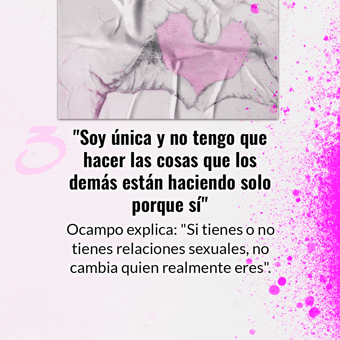 La manera en que decidas vivir tu sexualidad es una decisión personal. Sabemos que es común que puedas pensar que tienes que hacer lo mismo que los demás, pero Ocampo aconseja que esto no es motivo para que comiences a hacer algo que no quieras.